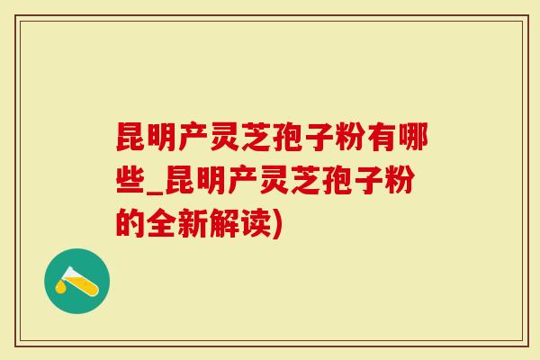 昆明产灵芝孢子粉有哪些_昆明产灵芝孢子粉的全新解读)