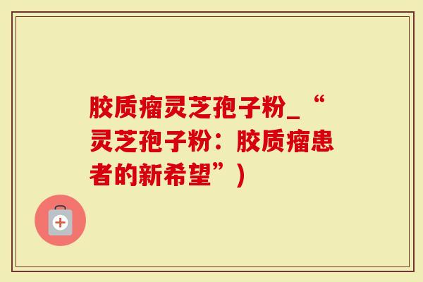胶质瘤灵芝孢子粉_“灵芝孢子粉：胶质瘤患者的新希望”)