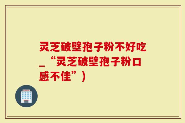 灵芝破壁孢子粉不好吃_“灵芝破壁孢子粉口感不佳”)