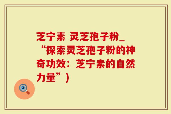 芝宁素 灵芝孢子粉_“探索灵芝孢子粉的神奇功效：芝宁素的自然力量”)