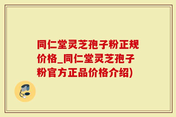 同仁堂灵芝孢子粉正规价格_同仁堂灵芝孢子粉官方正品价格介绍)