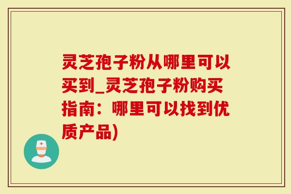 灵芝孢子粉从哪里可以买到_灵芝孢子粉购买指南：哪里可以找到优质产品)