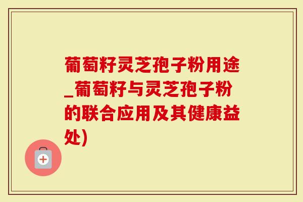 葡萄籽灵芝孢子粉用途_葡萄籽与灵芝孢子粉的联合应用及其健康益处)