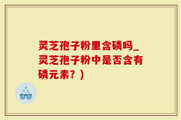 灵芝孢子粉里含磷吗_灵芝孢子粉中是否含有磷元素?)-第1张图片-灵芝大师 灵芝孢子粉里含磷吗_灵芝孢子粉中是否含有磷元素?)-第1张图片-灵芝大师
