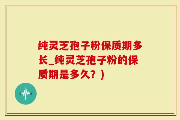 纯灵芝孢子粉保质期多长_纯灵芝孢子粉的保质期是多久？)