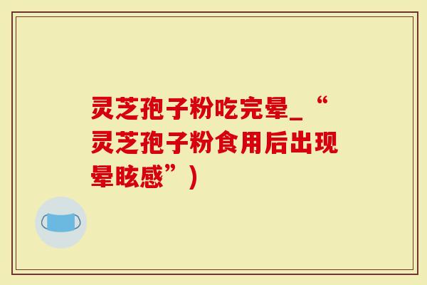 灵芝孢子粉吃完晕_“灵芝孢子粉食用后出现晕眩感”)