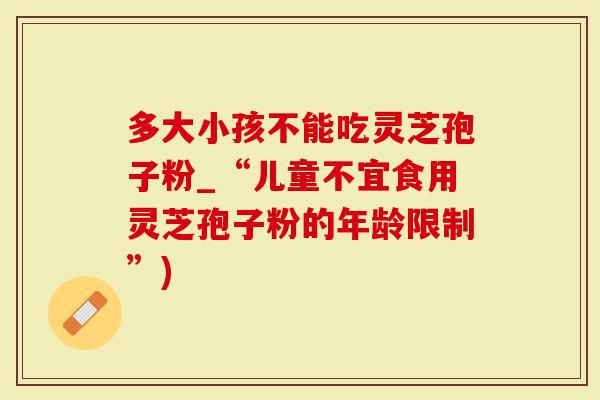 多大小孩不能吃灵芝孢子粉_“儿童不宜食用灵芝孢子粉的年龄限制”)