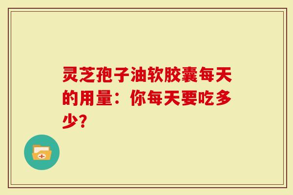 灵芝孢子油软胶囊每天的用量:你每天要吃多少?-第1张图片-灵芝大师 灵芝孢子油软胶囊每天的用量:你每天要吃多少?-第1张图片-灵芝大师