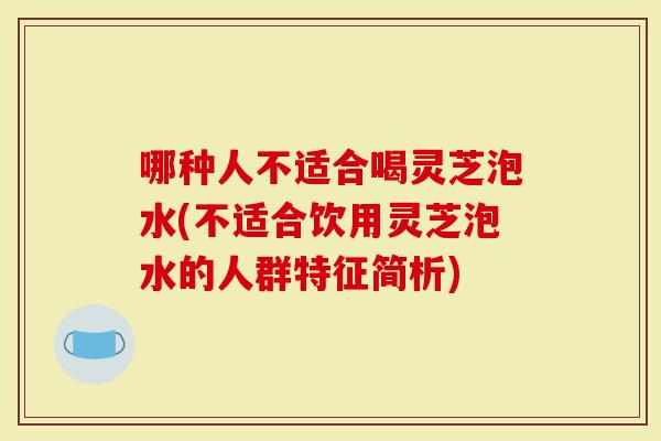 哪种人不适合喝灵芝泡水(不适合饮用灵芝泡水的人群特征简析)