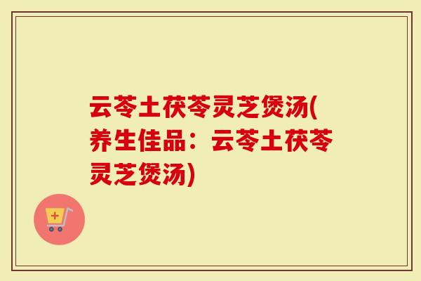 云苓土茯苓灵芝煲汤(养生佳品：云苓土茯苓灵芝煲汤)