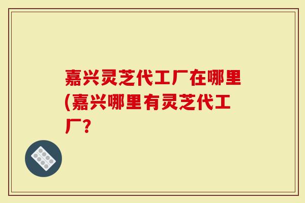 嘉兴灵芝代工厂在哪里(嘉兴哪里有灵芝代工厂？