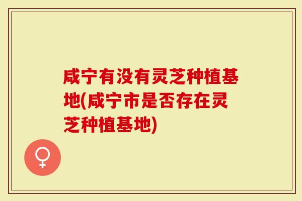 咸宁有没有灵芝种植基地(咸宁市是否存在灵芝种植基地)