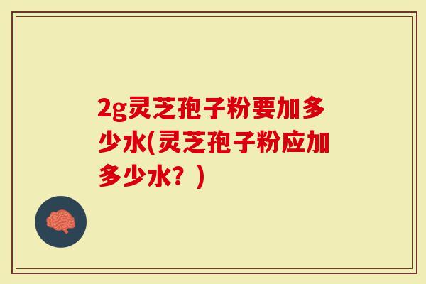 2g灵芝孢子粉要加多少水(灵芝孢子粉应加多少水？)