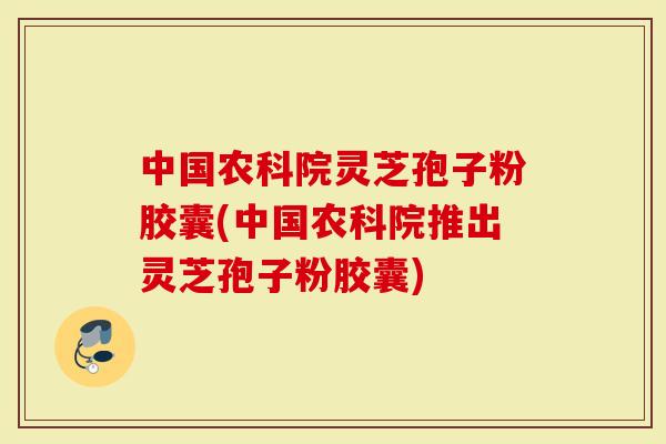 中国农科院灵芝孢子粉胶囊(中国农科院推出灵芝孢子粉胶囊)