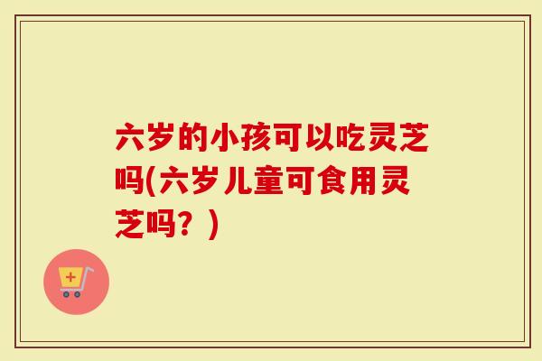六岁的小孩可以吃灵芝吗(六岁儿童可食用灵芝吗？)