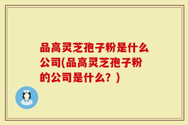 品高灵芝孢子粉是什么公司(品高灵芝孢子粉的公司是什么？)