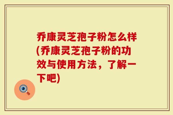 乔康灵芝孢子粉怎么样(乔康灵芝孢子粉的功效与使用方法，了解一下吧)