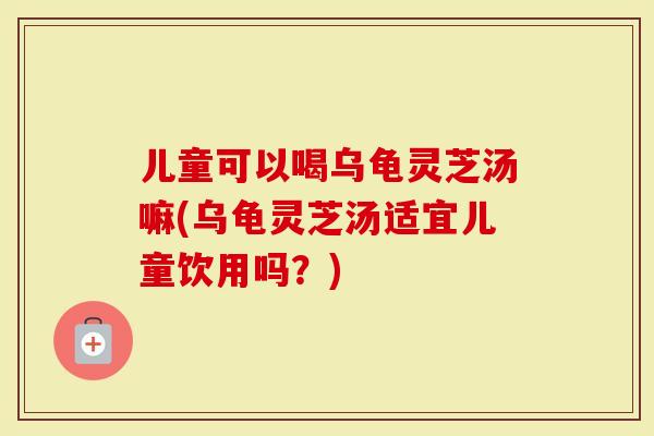 儿童可以喝乌龟灵芝汤嘛(乌龟灵芝汤适宜儿童饮用吗？)
