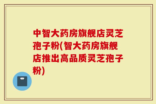 中智大药房旗舰店灵芝孢子粉(智大药房旗舰店推出高品质灵芝孢子粉)