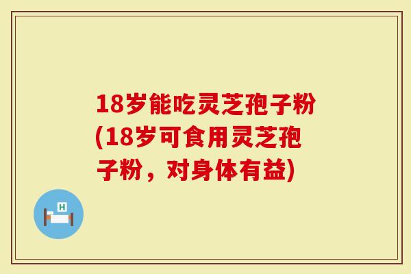18岁能吃灵芝孢子粉(18岁可食用灵芝孢子粉，对身体有益)