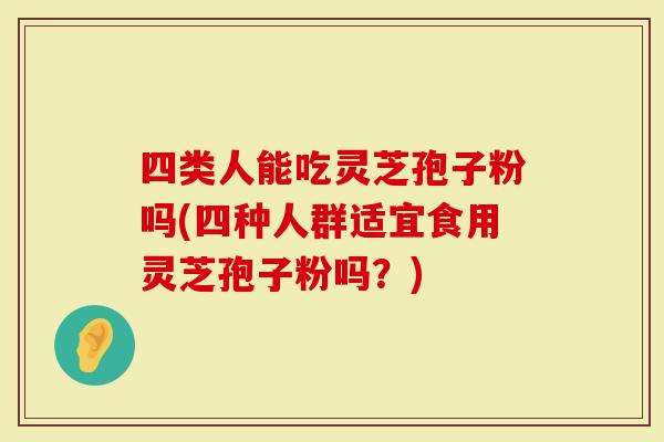 四类人能吃灵芝孢子粉吗(四种人群适宜食用灵芝孢子粉吗？)