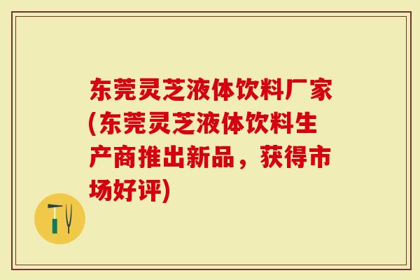 东莞灵芝液体饮料厂家(东莞灵芝液体饮料生产商推出新品，获得市场好评)