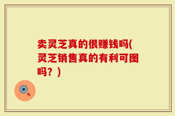 卖灵芝真的很赚钱吗(灵芝销售真的有利可图吗?)-第1张图片-灵芝大师 卖灵芝真的很赚钱吗(灵芝销售真的有利可图吗?)-第1张图片-灵芝大师