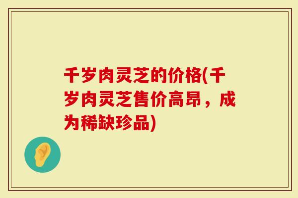 千岁肉灵芝的价格(千岁肉灵芝售价高昂，成为稀缺珍品)