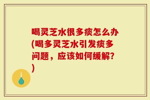 喝灵芝水很多痰怎么办(喝多灵芝水引发痰多问题，应该如何缓解？)