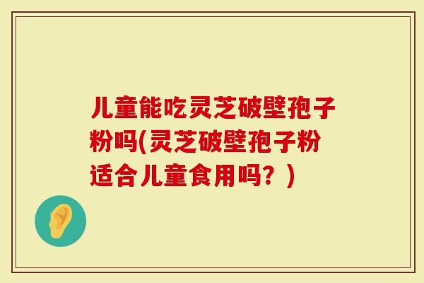 儿童能吃灵芝破壁孢子粉吗(灵芝破壁孢子粉适合儿童食用吗？)