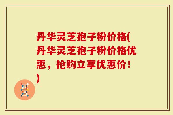 丹华灵芝孢子粉价格(丹华灵芝孢子粉价格优惠，抢购立享优惠价！)