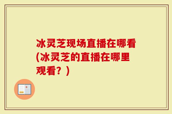 冰灵芝现场直播在哪看(冰灵芝的直播在哪里观看？)-第1张图片-灵芝大师