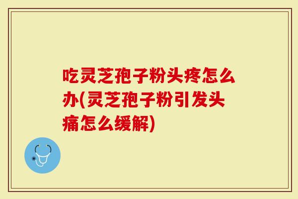 吃灵芝孢子粉头疼怎么办(灵芝孢子粉引发头痛怎么缓解)