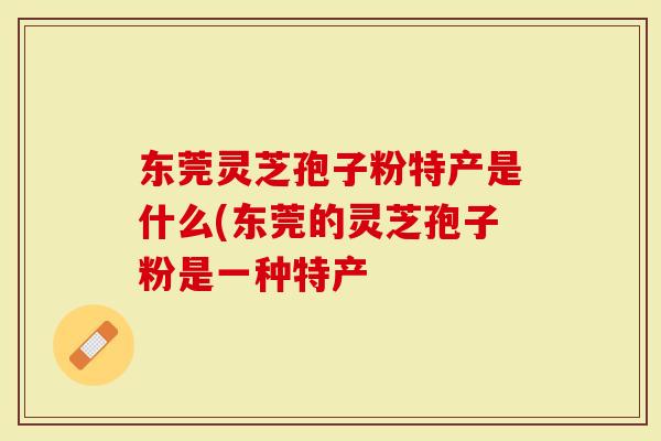 东莞灵芝孢子粉特产是什么(东莞的灵芝孢子粉是一种特产