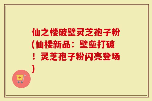 仙之楼破壁灵芝孢子粉(仙楼新品：壁垒打破！灵芝孢子粉闪亮登场)