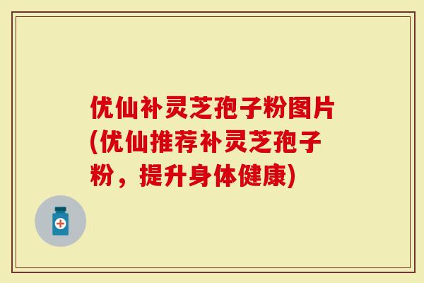 优仙补灵芝孢子粉图片(优仙推荐补灵芝孢子粉，提升身体健康)