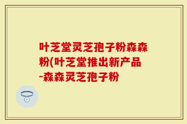 叶芝堂灵芝孢子粉森森粉(叶芝堂推出新产品-森森灵芝孢子粉