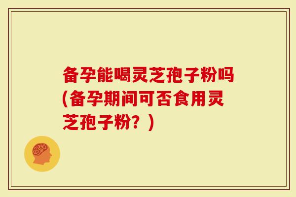 备孕能喝灵芝孢子粉吗(备孕期间可否食用灵芝孢子粉？)
