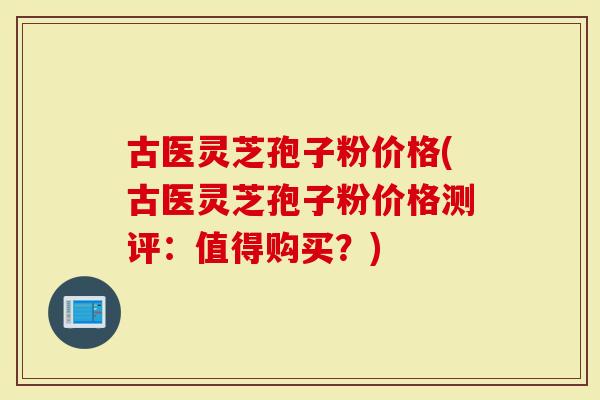古医灵芝孢子粉价格(古医灵芝孢子粉价格测评：值得购买？)