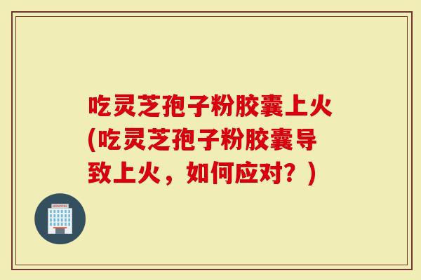 吃灵芝孢子粉胶囊上火(吃灵芝孢子粉胶囊导致上火，如何应对？)