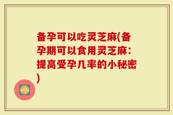 备孕可以吃灵芝麻(备孕期可以食用灵芝麻：提高受孕几率的小秘密)