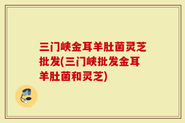 三门峡金耳羊肚菌灵芝批发(三门峡批发金耳羊肚菌和灵芝)