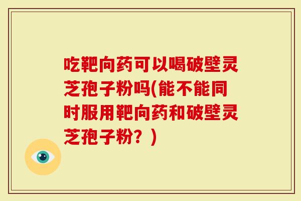 吃靶向药可以喝破壁灵芝孢子粉吗(能不能同时服用靶向药和破壁灵芝孢子粉？)