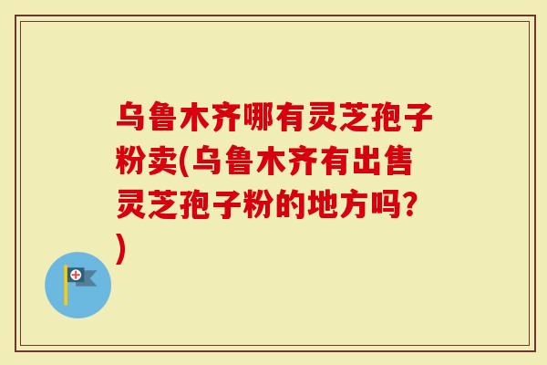 乌鲁木齐哪有灵芝孢子粉卖(乌鲁木齐有出售灵芝孢子粉的地方吗？)