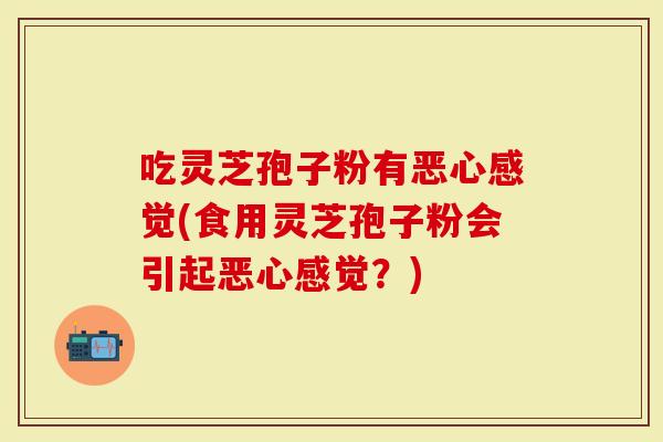 吃灵芝孢子粉有恶心感觉(食用灵芝孢子粉会引起恶心感觉？)