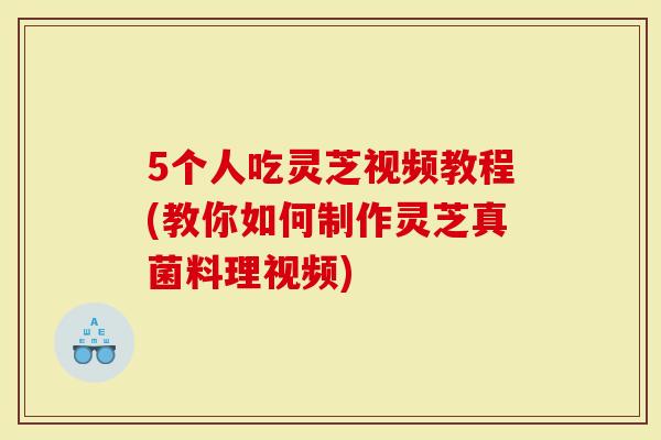 5个人吃灵芝视频教程(教你如何制作灵芝真菌料理视频)