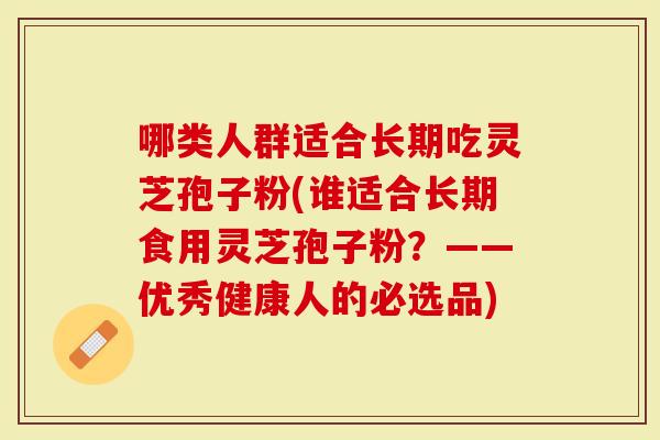 哪类人群适合长期吃灵芝孢子粉(谁适合长期食用灵芝孢子粉？——优秀健康人的必选品)