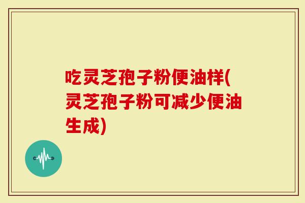 吃灵芝孢子粉便油样(灵芝孢子粉可减少便油生成)