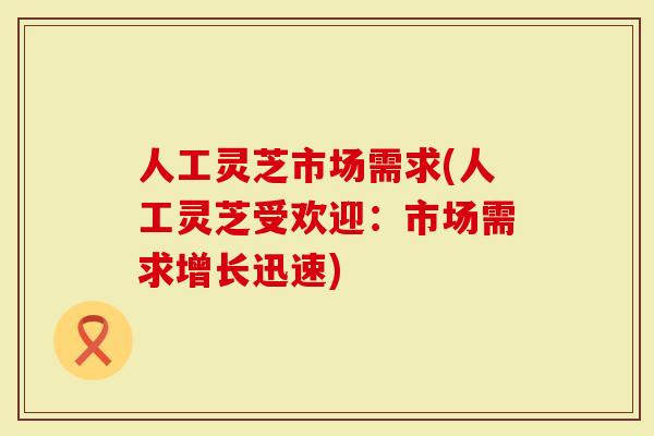人工灵芝市场需求(人工灵芝受欢迎：市场需求增长迅速)