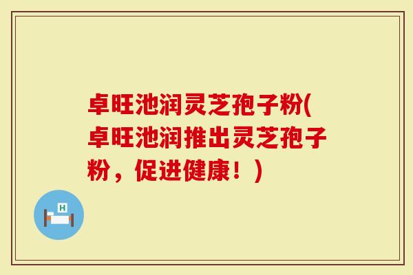 卓旺池润灵芝孢子粉(卓旺池润推出灵芝孢子粉,促进健康!)-第1张图片-灵芝大师 卓旺池润灵芝孢子粉(卓旺池润推出灵芝孢子粉,促进健康!)-第1张图片-灵芝大师